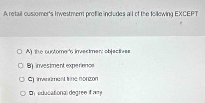 A retail customer's investment profile includes all of the following EXCEPT
A) the customer's investment objectives
B) investment experience
C) investment time horizon
D) educational degree if any