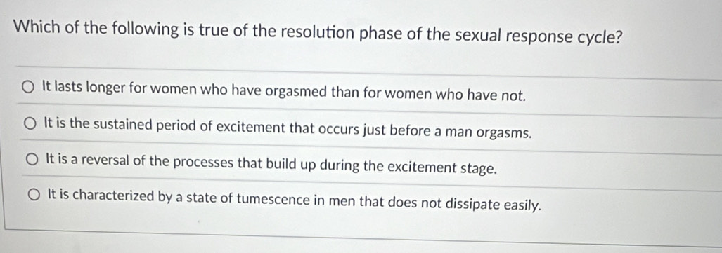 Which of the following is true of the resolution phase of the sexual response cycle?
It lasts longer for women who have orgasmed than for women who have not.
It is the sustained period of excitement that occurs just before a man orgasms.
It is a reversal of the processes that build up during the excitement stage.
It is characterized by a state of tumescence in men that does not dissipate easily.