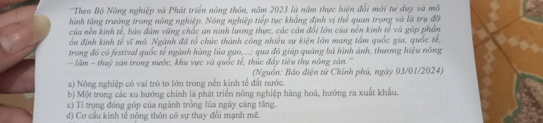 'Theo Bộ Nông nghiệp và Phát triển nông thôn, năm 2023 là năm thực hiện đổi mới tư duy và mô
hình tăng trưởng trong nông nghiệp. Nông nghiệp tiếp tục khắng định vị thế quan trọng và là trụ đỡ
của nền kinh tế, bảo đảm vững chắc an ninh lương thực, các cân đối lớn của nên kinh tế và góp phán
ổn định kinh tế vĩ mô. Ngành đã tổ chức thành công nhiều sự kiện lớn mang tâm quốc gia, quốc tế,
trong đó có festival quốc tế ngành hàng lúa gạo,...; qua đó giúp quảng bá hình ảnh, thương hiệu nông
- lám - thuỷ sản trong nước, khu vực và quốc tế, thúc đẩy tiêu thụ nông sản.''
(Nguồn: Báo điện tử Chính phủ, ngày 03/01/2024)
a) Nông nghiệp có vai trò to lớn trong nền kinh tế đất nước.
b) Một trong các xu hướng chính là phát triển nông nghiệp hàng hoá, hướng ra xuất khẩu.
c) Tỉ trọng đóng góp của ngành trồng lúa ngày càng tăng.
d) Cơ cấu kinh tế nông thôn có sự thay đổi mạnh mẽ.