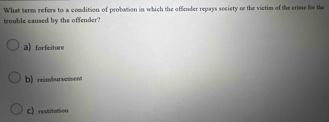 What term refers to a condition of probation in which the offender repays society or the victim of the crime for the
trouble caused by the offender?
a)forfeiture
b)reimbursement
C restitution