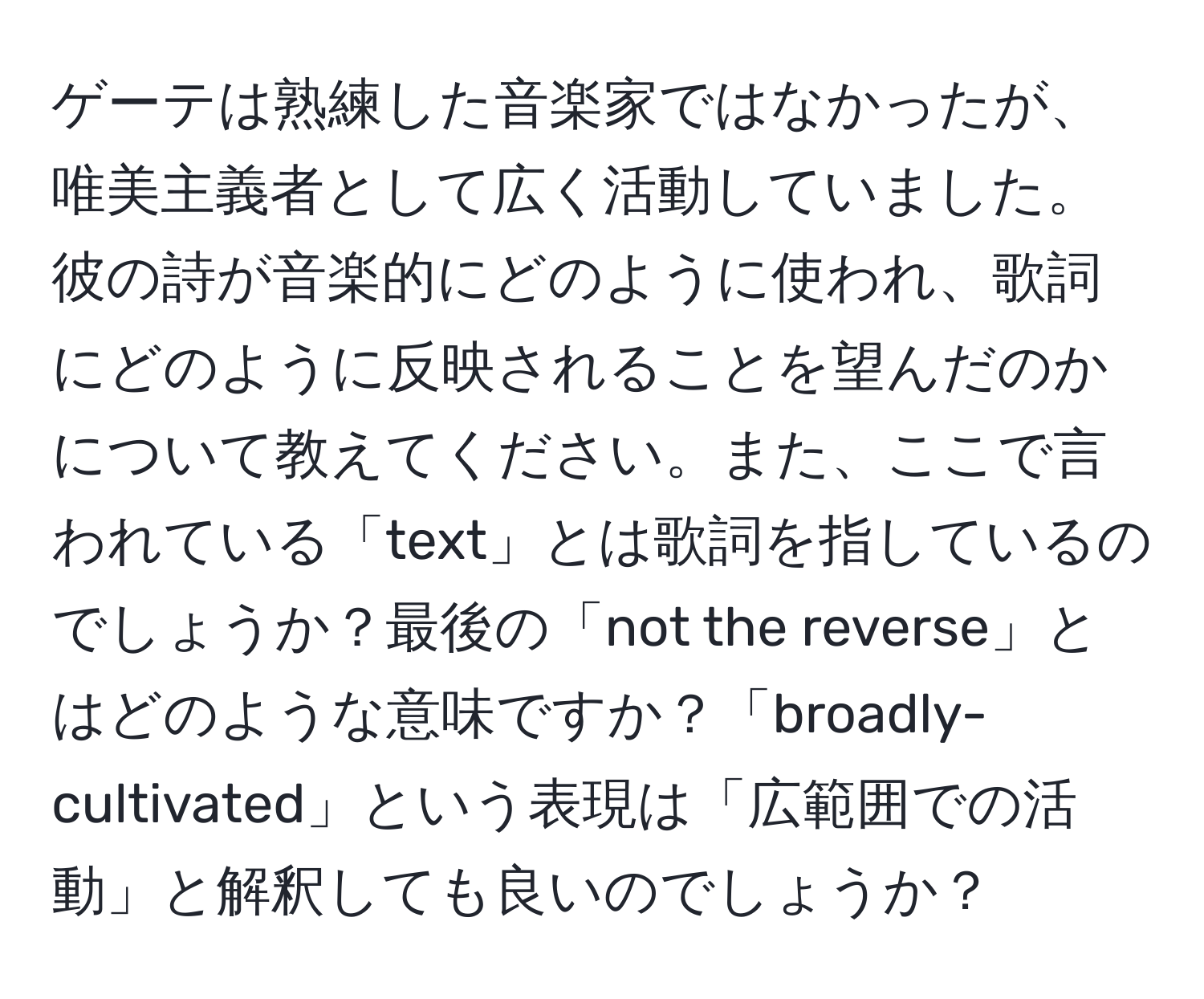 ゲーテは熟練した音楽家ではなかったが、唯美主義者として広く活動していました。彼の詩が音楽的にどのように使われ、歌詞にどのように反映されることを望んだのかについて教えてください。また、ここで言われている「text」とは歌詞を指しているのでしょうか？最後の「not the reverse」とはどのような意味ですか？「broadly-cultivated」という表現は「広範囲での活動」と解釈しても良いのでしょうか？