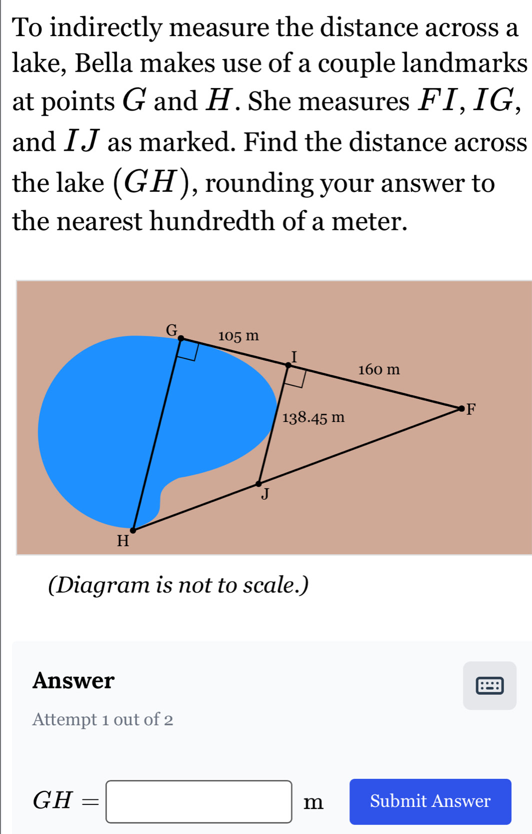 To indirectly measure the distance across a 
lake, Bella makes use of a couple landmarks 
at points G and H. She measures FI, IG, 
and I J as marked. Find the distance across 
the lake (GH), rounding your answer to 
the nearest hundredth of a meter. 
(Diagram is not to scale.) 
Answer 
:∵: 
Attempt 1 out of 2
GH=□ m Submit Answer