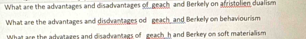 What are the advantages and disadvantages of geach and Berkely on afristolien dualism 
What are the advantages and disdvantages od geach and Berkely on behaviourism 
What are the advatages and disadvantags of geach h and Berkey on soft materialism