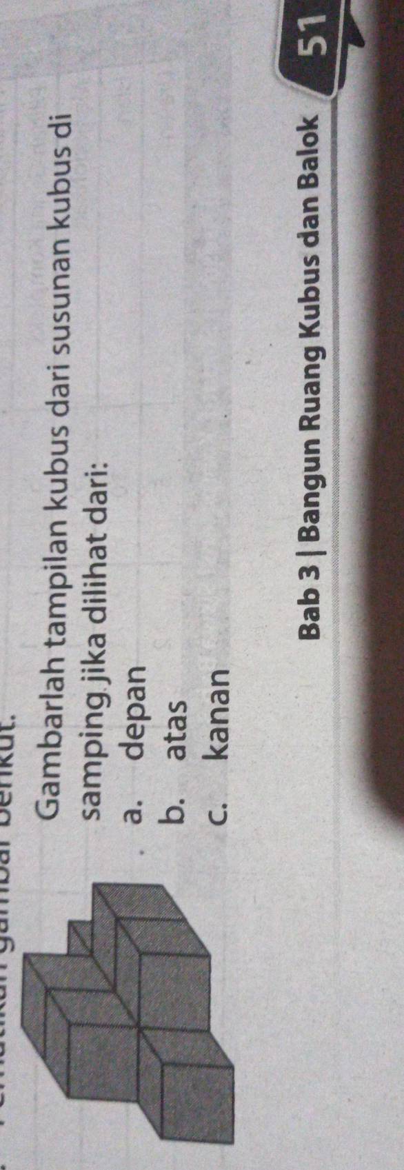 ar benkut. 
Gambarlah tampilan kubus dari susunan kubus di 
samping jika dilihat dari: 
a. depan 
b. atas 
c. kanan 
Bab 3 | Bangun Ruang Kubus dan Balok 51