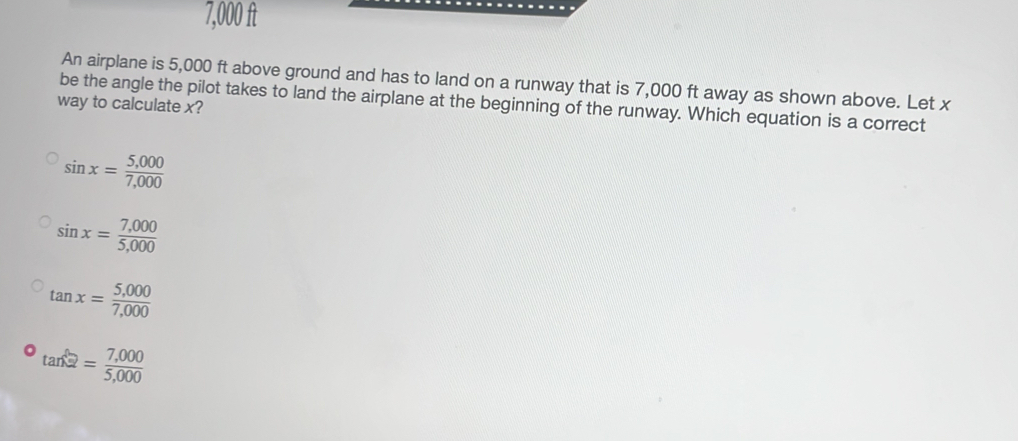 7,000 ft
An airplane is 5,000 ft above ground and has to land on a runway that is 7,000 ft away as shown above. Let x
be the angle the pilot takes to land the airplane at the beginning of the runway. Which equation is a correct
way to calculate x?
sin x= (5,000)/7,000 
sin x= (7,000)/5,000 
tan x= (5,000)/7,000 
tan^22= (7,000)/5,000 