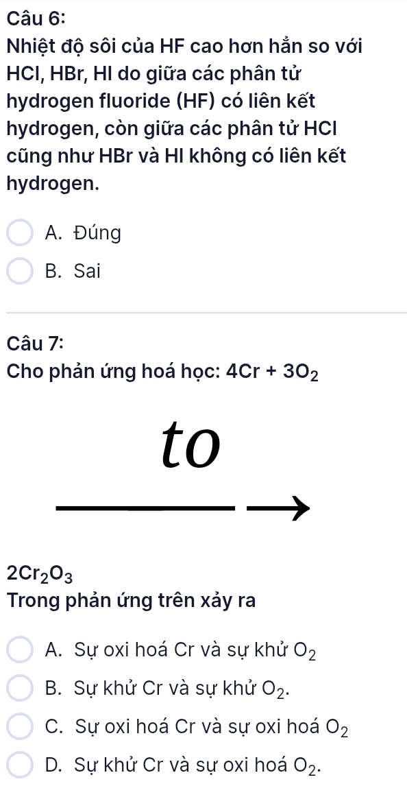 Nhiệt độ sôi của HF cao hơn hẳn so với
HCI, HBr, HI do giữa các phân tử
hydrogen fluoride (HF) có liên kết
hydrogen, còn giữa các phân tử HC
cũng như HBr và HI không có liên kết
hydrogen.
A. Đúng
B. Sai
Câu 7:
Cho phản ứng hoá học: 4Cr+3O_2
to
2Cr_2O_3
Trong phản ứng trên xảy ra
A. Sự oxi hoá Cr và sự khử O_2
B. Sự khử Cr và sự khử O_2.
C. Sự oxi hoá Cr và sự oxi hoá O_2
D. Sự khử Cr và sự oxi hoá O_2.