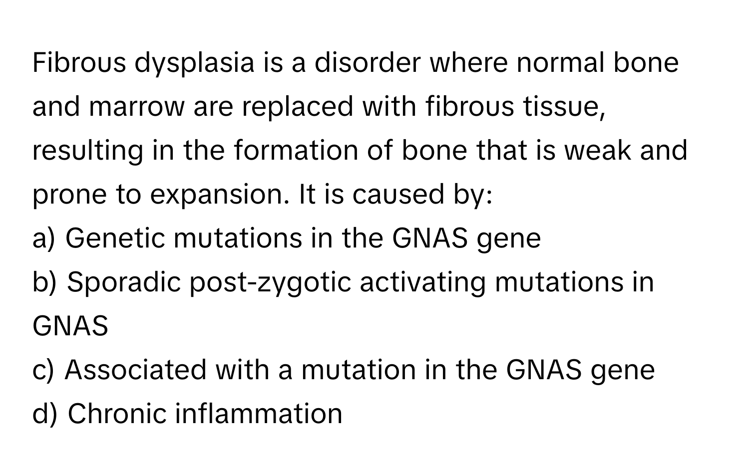 Fibrous dysplasia is a disorder where normal bone and marrow are replaced with fibrous tissue, resulting in the formation of bone that is weak and prone to expansion. It is caused by:

a) Genetic mutations in the GNAS gene
b) Sporadic post-zygotic activating mutations in GNAS
c) Associated with a mutation in the GNAS gene
d) Chronic inflammation