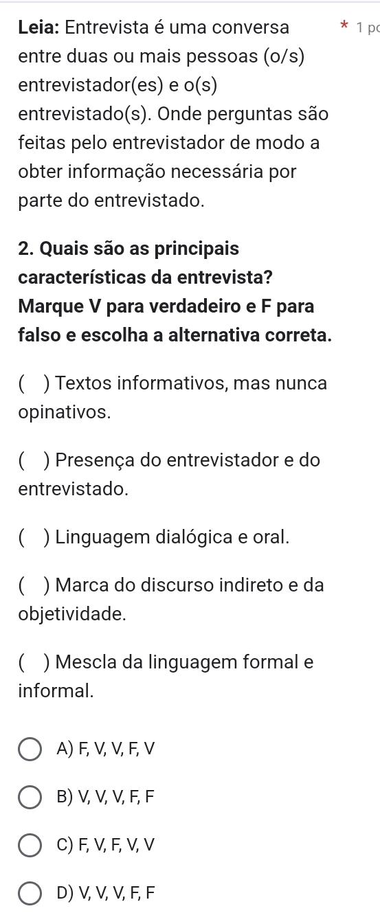 Leia: Entrevista é uma conversa 1 p
entre duas ou mais pessoas (o/s)
entrevistador(es) e o(s)
entrevistado(s). Onde perguntas são
feitas pelo entrevistador de modo a
obter informação necessária por
parte do entrevistado.
2. Quais são as principais
características da entrevista?
Marque V para verdadeiro e F para
falso e escolha a alternativa correta.
) Textos informativos, mas nunca
opinativos.
 ) Presença do entrevistador e do
entrevistado.
 ) Linguagem dialógica e oral.
 ) Marca do discurso indireto e da
objetividade.
 ) Mescla da linguagem formal e
informal.
A) F, V, V, F, V
B) V, V, V, F, F
C) F, V, F, V, V
D) V, V, V, F, F