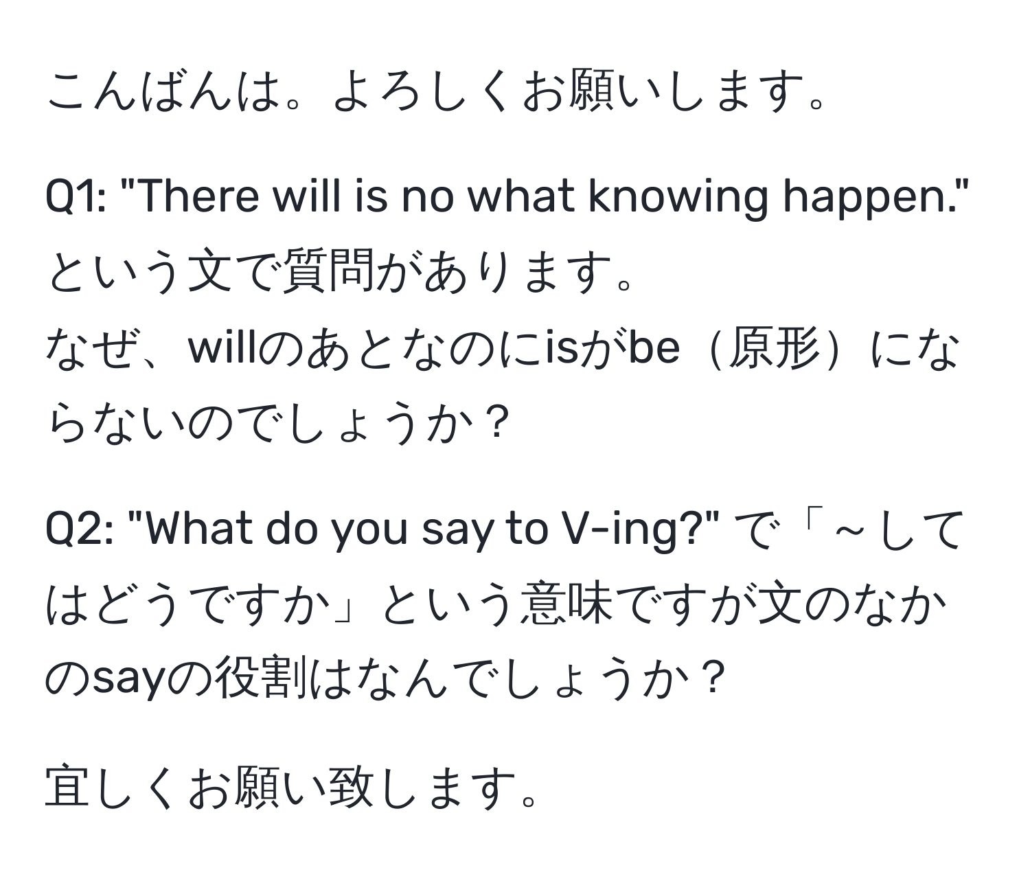 こんばんは。よろしくお願いします。  

Q1: "There will is no what knowing happen." という文で質問があります。  
なぜ、willのあとなのにisがbe原形にならないのでしょうか？

Q2: "What do you say to V-ing?" で「～してはどうですか」という意味ですが文のなかのsayの役割はなんでしょうか？

宜しくお願い致します。