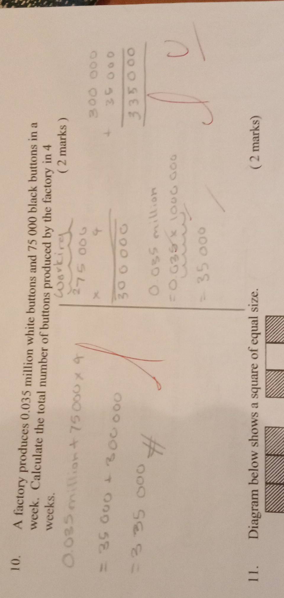 A factory produces 0.035 million white buttons and 75 000 black buttons in a
week. Calculate the total number of buttons produced by the factory in 4
weeks. 
( 2 marks ) 
11. Diagram below shows a square of equal size. ( 2 marks)