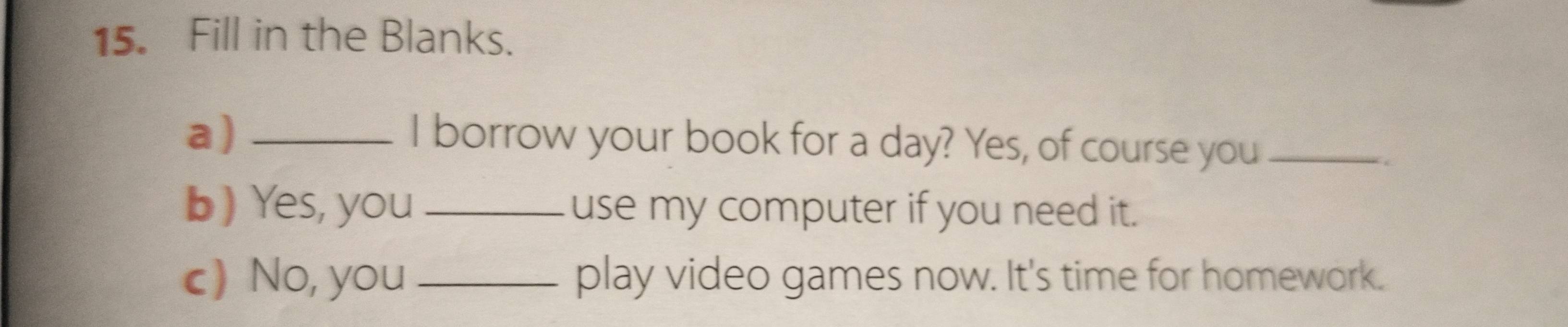 Fill in the Blanks. 
a)_ 
I borrow your book for a day? Yes, of course you_ 
b) Yes, you_ use my computer if you need it. 
c) No, you _play video games now. It's time for homework.