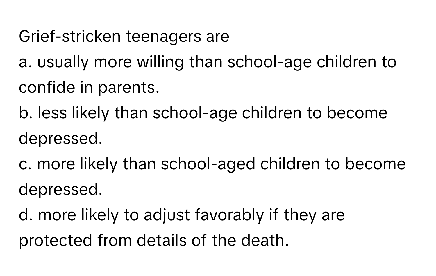 Grief-stricken teenagers are 
a. usually more willing than school-age children to confide in parents. 
b. less likely than school-age children to become depressed. 
c. more likely than school-aged children to become depressed. 
d. more likely to adjust favorably if they are protected from details of the death.