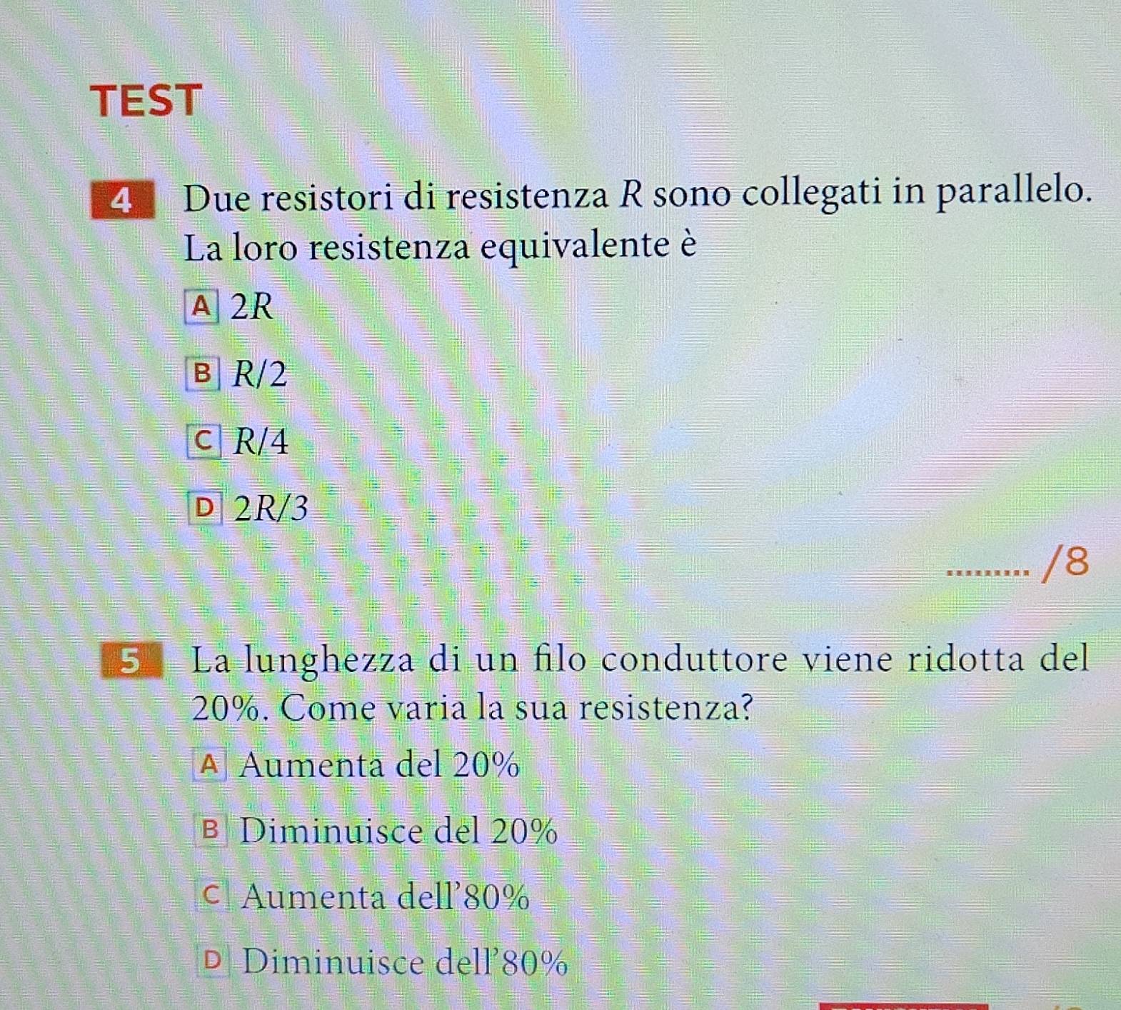 TEST
4 Due resistori di resistenza R sono collegati in parallelo.
La loro resistenza equivalente è
A 2R
в R/2
c R/4
D 2R/3
/8
5º La lunghezza di un filo conduttore viene ridotta del
20%. Come varia la sua resistenza?
A Aumenta del 20%
B Diminuisce del 20%
c Aumenta dell' 80%
D Diminuisce dell’ 80%