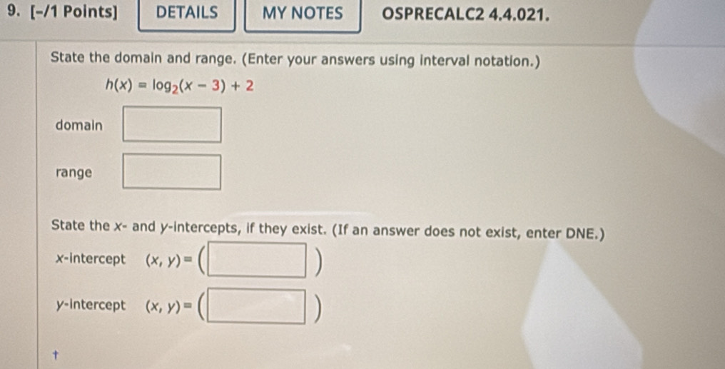 DETAils MY NOTES OSPRECALC2 4.4.021. 
State the domain and range. (Enter your answers using interval notation.)
h(x)=log _2(x-3)+2
domain □ 
range □ 
State the x - and y-intercepts, if they exist. (If an answer does not exist, enter DNE.) 
x-intercept (x,y)=
| 
y-intercept (x,y)= (|endpmatrix