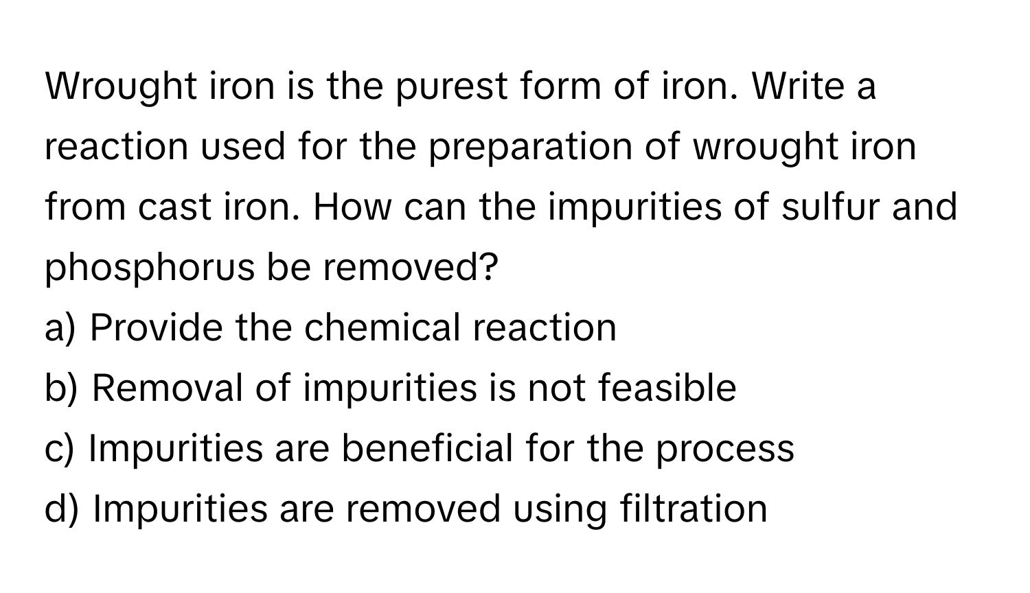 Wrought iron is the purest form of iron. Write a reaction used for the preparation of wrought iron from cast iron. How can the impurities of sulfur and phosphorus be removed? 
a) Provide the chemical reaction
b) Removal of impurities is not feasible
c) Impurities are beneficial for the process
d) Impurities are removed using filtration