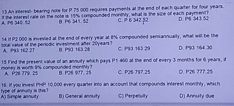 An interest- bearing note for P 75 000 requires payments at the end of each quarter for four years.
If the interest rate on the note is 15% compounded monthly, what is the size of each payment?
A. P6 340. 52 B P6 341. 52 C. P 6 342.52 D. P6 343.52
14 If P2 000 is invested at the end of every year at 8% compounded semiannually, what will be the
total value of the periodic investment after 20years?
A. P93 162 27 B. P93 163.28 C. P93 163.29 D. P93 164.30
15 Find the present value of an annuity which pays P1 460 at the end of every 3 months for 6 years, if
money is worth 9% compounded monthly?
A. P26 779. 25 B. P26 977. 25 C. P26 797.25 D. P26 777.25
16. If you invest PHP 10,000 every quarter into an account that compounds interest monthly, which
type of annuity is this?
A) Simple annuity B) General annuity C) Perpetuity D) Annuity due