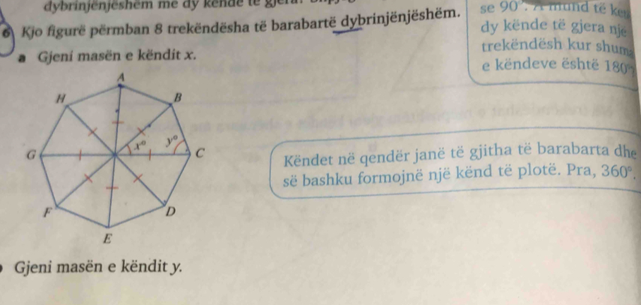 dybrinjenjeshem me dy kende  t     r
6 Kjo figurë përmban 8 trekëndësha të barabartë dybrinjënjëshëm. se 90 )'. A mund té kr
dy kënde të gjera nje
Gjeni masën e këndit x.
trekëndësh kur shum
e këndeve është 180°
Këndet në qendër janë të gjitha të barabarta dhe
së bashku formojnë një kënd të plotë. Pra, 360°.
Gjeni masën e këndit y.