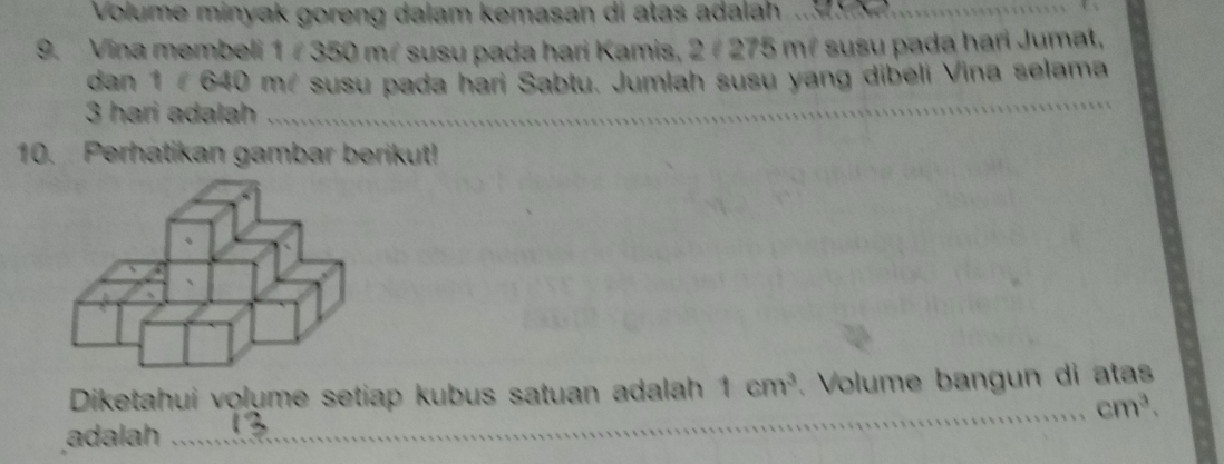 Volume minyak goreng dalam kemasan di atas adalah . 9 
9. Vina membeli 1/ 350 m² susu pada hari Kamis, 2/ 275 mé susu pada hari Jumat, 
dan 1 # 640 má susu pada hari Sabtu. Jumlah susu yang dibeli Vina selama
3 hari adalah_ 
_ 
_ 
10. Perhatikan gambar berikut! 
Diketahui volume setiap kubus satuan adalah 1cm^3. Volume bangun di atas 
_ cm^3. 
adalah _13_