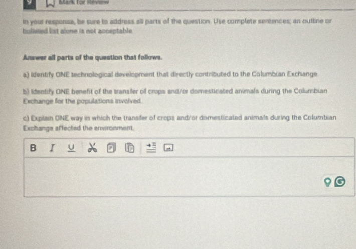 Mark (or Révw 
In your response, be sure to address all parts of the question. Use complete sentences; an outline or 
bulieted list alone is not acceptable 
Answer all parts of the question that follows. 
a) Identify ONE technological development that directly contributed to the Columbian Exchange. 
b) Identify ONE benefit of the transfer of crops and/or domesticated animals during the Columbian 
Exchange for the populations involved. 
c) Explain ONE way in which the transfer of crops and/or domesticated animals during the Columbian 
Exchange affected the environment. 
B I U