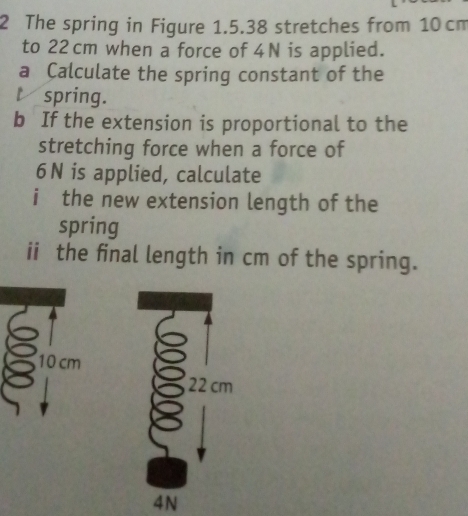 The spring in Figure 1.5.38 stretches from 10 cm
to 22 cm when a force of 4N is applied. 
a Calculate the spring constant of the 
t spring. 
b If the extension is proportional to the 
stretching force when a force of
6N is applied, calculate 
i the new extension length of the 
spring 
ii the final length in cm of the spring.
10 cm
4N