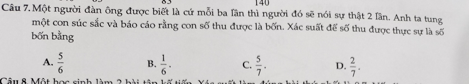 140
Câu 7.Một người đàn ông được biết là cứ mỗi ba lần thì người đó sẽ nói sự thật 2 lần. Anh ta tung
một con súc sắc và báo cáo rằng con số thu được là bốn. Xác suất để số thu được thực sự là số
bốn bằng
A.  5/6   1/6 .  5/7 .  2/7 . 
B.
C.
D.
Cu 8 Một học sinh làm 2 h