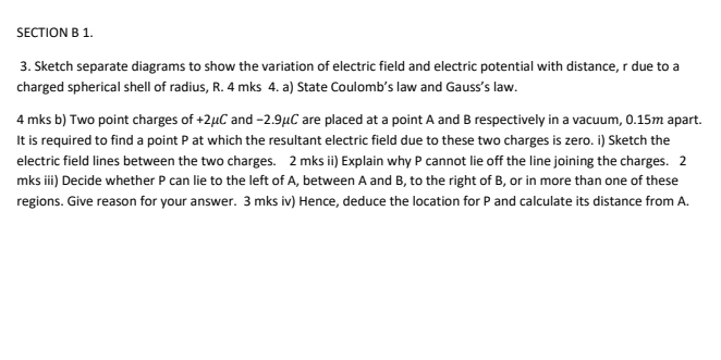 Sketch separate diagrams to show the variation of electric field and electric potential with distance, r due to a 
charged spherical shell of radius, R. 4 mks 4. a) State Coulomb’s law and Gauss’s law. 
4 mks b) Two point charges of +2μC and −2.9μC are placed at a point A and B respectively in a vacuum, 0.15m apart. 
It is required to find a point P at which the resultant electric field due to these two charges is zero. i) Sketch the 
electric field lines between the two charges. 2 mks ii) Explain why P cannot lie off the line joining the charges. 2 
mks iii) Decide whether P can lie to the left of A, between A and B, to the right of B, or in more than one of these 
regions. Give reason for your answer. 3 mks iv) Hence, deduce the location for P and calculate its distance from A.