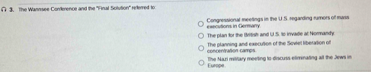 The Wannsee Conference and the ''Final Solution'' referred to:
Congressional meetings in the U.S. regarding rumors of mass
executions in Germany.
The plan for the British and U.S. to invade at Normandy.
The planning and execution of the Soviet liberation of
concentration camps.
The Nazi military meeting to discuss eliminating all the Jews in
Europe.