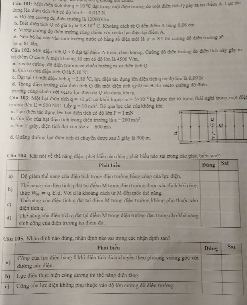 Một điện tích thử q=10^(-6)C đặt trong một điện trường do một điện tích Q gây ra tại điểm A. Lực tác
dụng lên điện tích thử có độ lớn F=0,012N.
a. Độ lớn cường độ điện trường là 12000V/m
b. Biết điện tích Q có giá trị là 4.8.10^(-9)C.. Khoảng cách từ Q đến điểm A bằng 0,06 cm
c. Vectơ cường độ điện trường cùng chiều với vectơ lực điện tại điểm A.
d. Nếu bỏ hệ này vào môi trường nước có hằng số điện môi là varepsilon =81
tăng 81 lần. thì cường độ điện trường sẽ
Câu 102: Một điện tích Q<0</tex> đặt tại điểm A trong chân không. Cường độ điện trường do điện tích này gây ra
tại điểm O cách A một khoảng 10 cm có độ lớn là 4500 V/m.
a. Vectơ cường độ điện trường có chiều hướng ra xa điện tích Q
b. Giả trị của điện tích Q là 5.10^(-9)C
c. Đặt tại O một điện tích q=2.10^(-5)C 7, lực điện tác dụng lên điện tích q có độ lớn là 0,09 N
d. Trong điện trường của điện tích Q đặt một điện tích qı<0 tại B thì vectơ cường độ điện
trường cùng chiều với vectơ lực điện do Q tác dụng lên qi.
Câu 103: Một hạt điện tích q=+2 μC có khổi lượng m=5* 10^(-6)kg được thả từ trạng thái nghi trong một điện
trường đều E=500N/C. Lẫy g=10m/s^2. Bỏ qua lực cản của không khí.
a. Lực điện tác dụng lên hạt điện tích có độ lớn F=1mN
b. Gia tốc của hạt điện tích trong điện trường là a=200m/s^2.
c. Sau 2 giây, điện tích đạt vận tốc v=600m/s
d. Quãng đường hạt điện tích di chuyển được sau 3 giây là 900 m.
Câu 104. Khi nói về thể nănátu nào sai trong các phát biểu sau?
i trong các nhận định sau?