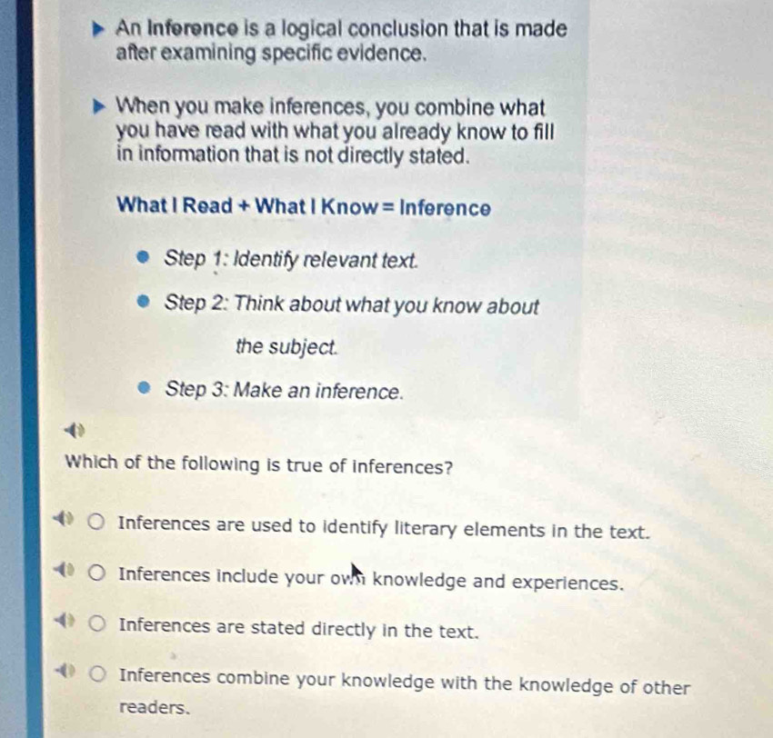 An Inference is a logical conclusion that is made
after examining specific evidence.
When you make inferences, you combine what
you have read with what you already know to fill
in information that is not directly stated.
What I Read + What I Know = Inference
Step 1: Identify relevant text.
Step 2: Think about what you know about
the subject.
Step 3: Make an inference.
Which of the following is true of inferences?
Inferences are used to identify literary elements in the text.
Inferences include your own knowledge and experiences.
Inferences are stated directly in the text.
Inferences combine your knowledge with the knowledge of other
readers.