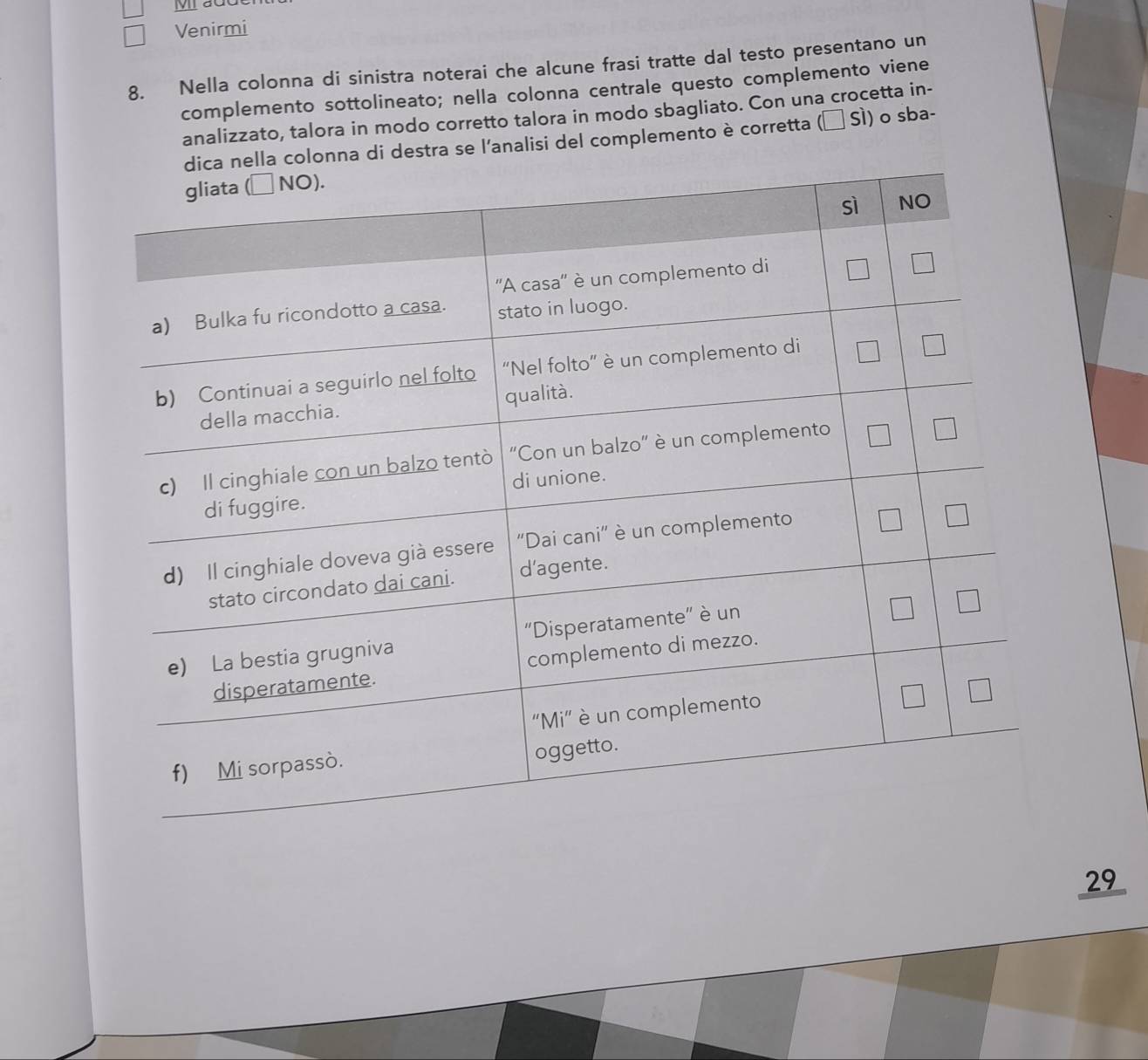 ắc 
Venirmi 
8. Nella colonna di sinistra noterai che alcune frasi tratte dal testo presentano un 
complemento sottolineato; nella colonna centrale questo complemento viene 
analizzato, talora in modo corretto talora in modo sbagliato. Con una crocetta in- 
onna di destra se l'analisi del complemento è corretta (α Sì) o sba-
29