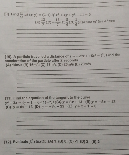 [9]. Find  dy/dx  at (x,y)=(2,1) if x^3+xy+y^5-11=0
_
(A)  13/7 (B)- 13/7 (C) 5/6 (D) 1/6 (E) None of the above
_
_
_
_
_
[10]. A particle travelled a distance of s=-27t+15t^2-t^3
acceleration of the particle after 2 seconds. Find the
_
(A) 14m/s (B) 16m/s (C) 18m/s (D) 20m/s (E) 20m/s
_
_
_
_
_
[11]. Find the equation of the tangent to the curve
y^2-2x-4y-1=0 at (-2,1)(A)y=8x+13 (B) y=-8x-13
(C) y=8x-13 (D) y=-8x+13 (E) y+x+1=0
_
_
_
_
_
_
[12]. Evaluate ∈t _0^(π)sin xdx (A) 1 (B) 0 (C) -1 (D) 2 (E) 2
_
_