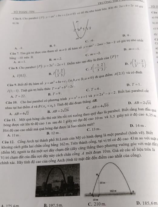 Trường thP
Tô TOán -TIN
Câu
Câu 6. Cho parabol (P):y=ax^2+bx+c,(a!= 0) có đồ thị như hình bên. Khi đó
2a+b+2c cô gia Tổ T
a) H
trị làb) 1
c) l
D. 6 . d)
A. -9. B. 9 .
Câu 7. Tìm giá trị thực của tham số m!= 0 để hàm số y=mx^2-2mx-3m-2
có giá trị nhỏ nhất C
C
D.
C. m=-2. m=-1. a)
b
bằng -10 trên R. m=2.
C
A. m=1. B.
D. I( 1/3 ;- 2/3 ).
Câu 8. Cho parabol (P):y=3x^2-2x+1 Điểm nào sau đây là đinh của (P)?
A. I(0;1). B. I( 1/3 ; 2/3 ). C. I(- 1/3 ; 2/3 ). và có đình
Câu 9. Biết đồ thị hàm số y=ax^2+bx+c,(a,b,c∈ R;a!= 0) đi qua điểm A(2;1)
D. T=1.
I(1;-1). Tính giá trị biểu thức T=a^3+b^2-2c. C. T=6.. Biết hai parabol cắt
A. T=22. B. T=9. và y=2x^2-x-2
Câu 10. Cho hai parabol có phương trình
nhau tại hai điểm Á và B(x_A 0. Tính độ dài đoạn thắng AB. y=x^2+x+1
A. AB=4sqrt(2) B. AB=2sqrt(26) C. AB=4sqrt(10)
D. AB=2sqrt(10)
Cầu 11. Một quả bóng cầu thủ sút lên rồi rơi xuồng theo quỹ đạo là parabol. Biết rằng ban đầu quả
bóng được sút lên từ độ cao 1 m sau đó l giây nó đạt độ cao 10 m và 3,5 giây nó ở độ cao 6,25 m
Hỏi độ cao cao nhất mà quả bóng đạt được là bao nhiêu mét?
D. 14 m .
A. 11 m . B. 12 m . C. 13 m .
Câu 12. Cổng Arch tại thành phố St.Louis của Mỹ có hình dạng là một parabol (hình vẽ). Biết
khoảng cách giữa hai chân cổng bằng 162m. Trên thành cổng, tại vị trí có độ cao 43m so với mặt ở
(điểm M), người ta thả một sợi dây chạm đất (dây căng thẳng theo phương vuông góc với mặt đất
Vị trí chạm đất của đầu sợi dây này cách chân cổng A một đoạn 10m. Giả sử các số liệu trên là
chính xác. Hãy tính độ cao của cồng Arch (tính từ mặt đất đến điểm cao nhất của cồng).
M
43 m
162 m B
A
10 m
A 175 6m B. 197. 5 m. C. 210 m. D. 185,6m