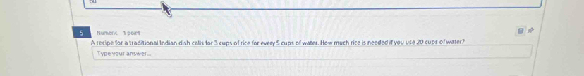 Numeric 1 point 
A recipe for a traditional Indian dish calls for 3 cups of rice for every 5 cups of water. How much rice is needed if you use 20 cups of water? 
Type your answer...