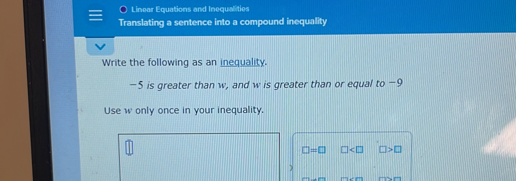 Linear Equations and Inequalities 
Translating a sentence into a compound inequality 
Write the following as an inequality.
−5 is greater than w, and w is greater than or equal to −9
Use w only once in your inequality.
□ =□ □ □ >□