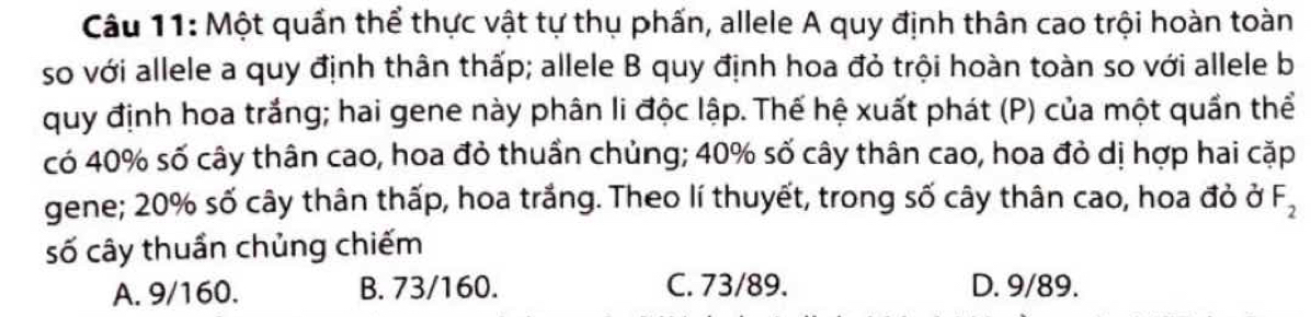 Một quần thể thực vật tự thụ phấn, allele A quy định thân cao trội hoàn toàn
so với allele a quy định thân thấp; allele B quy định hoa đỏ trội hoàn toàn so với allele b
quy định hoa trắng; hai gene này phân li độc lập. Thế hệ xuất phát (P) của một quần thể
có 40% số cây thân cao, hoa đỏ thuần chủng; 40% số cây thân cao, hoa đỏ dị hợp hai cặp
gene; 20% số cây thân thấp, hoa trắng. Theo lí thuyết, trong số cây thân cao, hoa đỏ ở F_2
số cây thuần chủng chiếm
A. 9/160. B. 73/160. C. 73/89. D. 9/89.