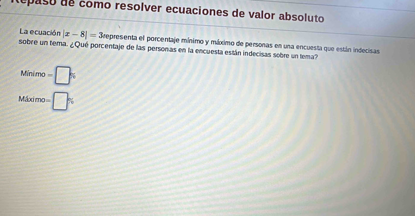 Repaso de cómo resolver ecuaciones de valor absoluto
La ecuación |x-8|=3 representa el porcentaje mínimo y máximo de personas en una encuesta que están indecisas
sobre un tema. ¿Qué porcentaje de las personas en la encuesta están indecisas sobre un tema?
Minimo=□ %
Maximo=□ %