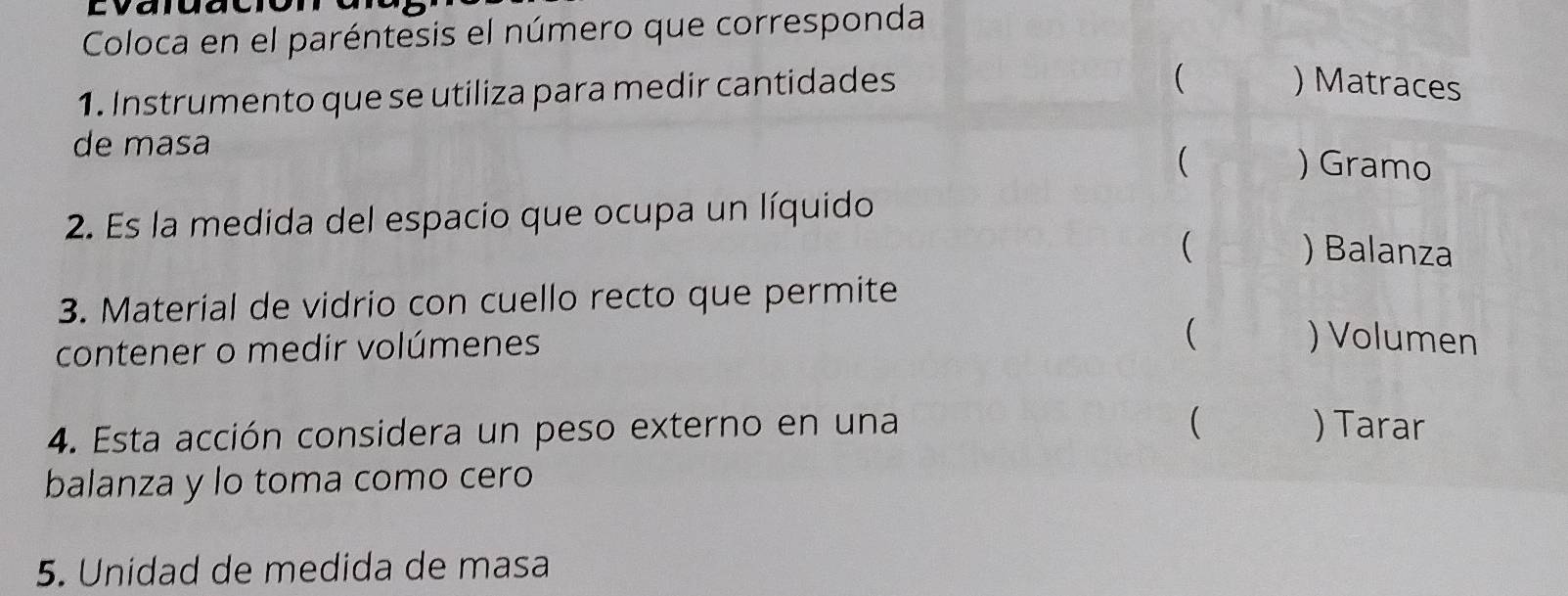 lvaid 
Coloca en el paréntesis el número que corresponda 
1. Instrumento que se utiliza para medir cantidades 
 ) Matraces 
de masa 
( ) Gramo 
2. Es la medida del espacio que ocupa un líquido 
 ) Balanza 
3. Material de vidrio con cuello recto que permite 
contener o medir volúmenes 
 ) Volumen 
 
4. Esta acción considera un peso externo en una ) Tarar 
balanza y lo toma como cero 
5. Unidad de medida de masa