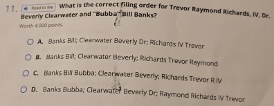 Read to Me What is the correct filing order for Trevor Raymond Richards, IV. Dr.
Beverly Clearwater and ''Bubba π^k Bill Banks?
Worth 4,000 points.
A. Banks Bill; Clearwater Beverly Dr; Richards IV Trevor
B. Banks Bill; Clearwater Beverly; Richards Trevor Raymond
C. Banks Bill Bubba; Clearwater Beverly; Richards Trevor R IV
D. Banks Bubba; Clearwater Beverly Dr; Raymond Richards IV Trevor