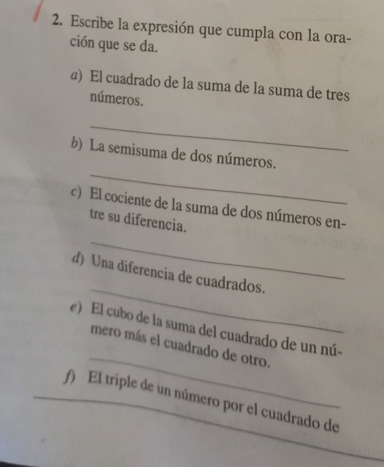 Escribe la expresión que cumpla con la ora- 
ción que se da. 
@) El cuadrado de la suma de la suma de tres 
números. 
_ 
_ 
b) La semisuma de dos números. 
c) El cociente de la suma de dos números en- 
tre su diferencia. 
_ 
_ 
d) Una diferencia de cuadrados. 
_ 
e) El cubo de la suma del cuadrado de un nú- 
mero más el cuadrado de otro. 
_ 
f) El triple de un número por el cuadrado de