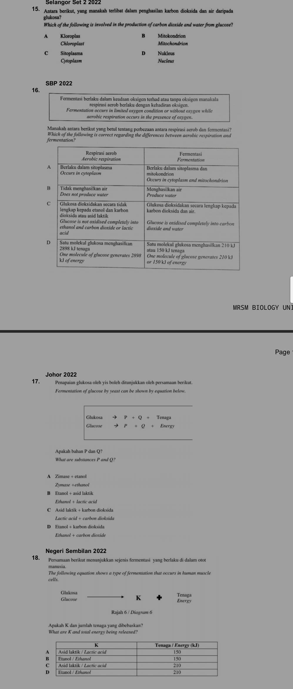 Antara berikut, yang manakah terlibat dalam penghasilan karbon dioksida dan air daripada
glukosa?
Which of the following is involved in the production of carbon dioxide and water from glucose?
A Kloroplas Mitokondrion
Chloroplast Mitochondrion
C Sitoplasma D Nukleus
Cytoplasm Nucleus
SBP 2022
16.
Fermentasi berlaku dalam keadaan oksigen terhad atau tanpa oksigen manakala
respirasi aerob berlaku dengan kehadiran oksigen.
Fermentation occurs in limited oxygen condition or without oxygen while
aerobic respiration occurs in the presence of oxygen.
Manakah antara berikut yang betul tentang perbezaan antara respirasi aerob dan fermentasi?
Which of the following is correct regarding the differences between aerobic respiration and
fermentation?
MRSM BIOLOGY UNI
Page
17. Penapaian glukosa oleh yis boleh ditunjukkan oleh persamaan berikut.
Fermentation of glucose by yeast can be shown by equation below.
Glukosa P+Q+Tenaga
Glucose P+Q+Energy
Apakah bahan P dan Q?
What are substances P and Q?
A Zimase + etanol
Zymase +ethanol
Ethanol + lactic acid
C Asid laktik + karbon dioksida
D Etanol + karbon dioksida
Ethanol + carbon dioxide
Negeri Sembilan 2022
18. Persamaan berikut menunjukkan sejenis fermentasi yang berlaku di dalam otot
The following equation shows a type of fermentation that occurs in human muscle
Glukosa Tenaga
K
Glucose Energy
Rajah 6 / Diagram 6
Apakah K dan jumlah tenaga yang dibebaskan?
What are K and total energy being released?