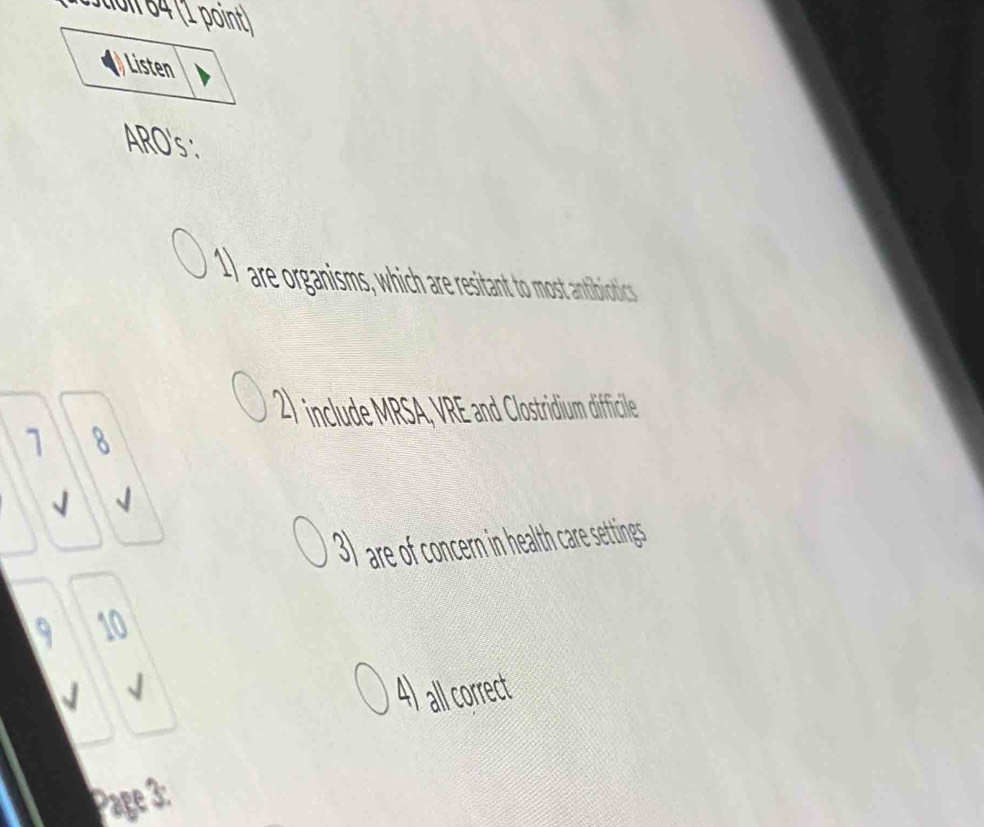 Jdn 64 (1 point) 
) Listen 
ARO's : 
1) are organisms, which are resitant to most antibicotics 
2) include MRSA, VRE and Clostridium difficile 
1 8
√ 
3) are of concern in health care settings 
9 10
4) al orrect 
Page 3: