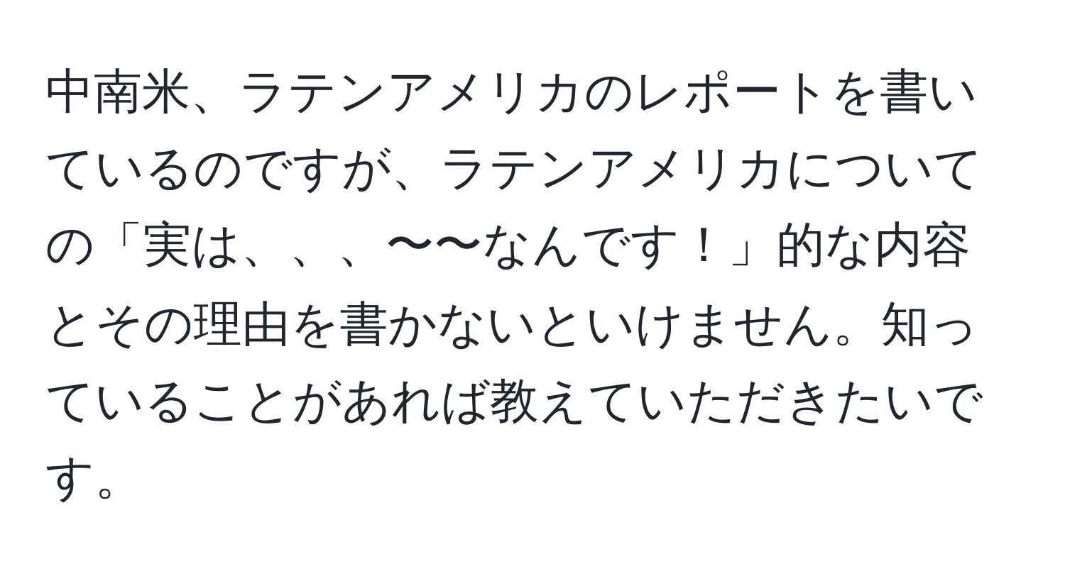 中南米、ラテンアメリカのレポートを書いているのですが、ラテンアメリカについての「実は、、、〜〜なんです！」的な内容とその理由を書かないといけません。知っていることがあれば教えていただきたいです。