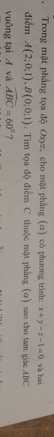 、 Trong mặt phẳng tọa độ Oxyz, cho mặt phẳng (α) có phương trình: x+y-z-1=0 và hai 
điểm A(2;0;1), B(0;0;1). Tìm tọa độ điểm C thuộc mặt phẳng (α) sao cho tam giác ABC
vuông tại A và widehat ABC=60° ?