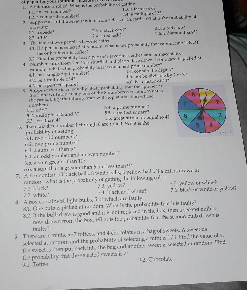 of paper for your solutions. Erasure  
1. A fair dice is rolled. What is the probability of getting
1.1. an even number? 1.3. a factor of 6?
1.2. a composite number? 1.4. a multiple of 3?
2. Suppose a card drawn at random from a deck of 52 cards. What is the probability of
drawing:
2.1. a spade? 2.3. a black card? 2.5. a red club?
2.2. a 10? 2.4. a red jack? 2.6. a diamond kind?
3. The table shows people’s favorite coffee.
3.1. If a person is selected at random, what is the probability that cappuccino is NOT
his or her favorite coffee?
3.2. Find the probability that a person's favorite is either latte or macchiato.
4. Number cards from 1 to 15 is shuffled and placed face down. If one card is picked at
random, what is the probability that it contains a prime number?
4.1. be a single-digit number? 4.4. contain the digit 3?
4.2. be a multiple of 4? 4.5. not be divisible by 2 or 3?
4.3. be a perfect square? 4.6. be a factor of 40?
5. Suppose there is an equally likely probability that the spinner at
the right will stop at any one of the 8 numbered section. What is
the probability that the spinner will stop at a section whose 
number is
5.1. odd? 5.4. a prime number?
5.2. multiple of 2 and 3? 5.5. a perfect square?
5.3. less than 4? 5.6. greater than or equal to 4? 
6. Two fair dice number 1 through 6 are rolled. What is the
probability of getting:
6.1. two odd numbers? 
6.2. two prime number?
6.3. a sum less than 5?
6.4. an odd number and an even number?
6.5. a sum greater than 10?
6.6. a sum that is greater than 6 but less than 9?
7. A box contain 10 black balls, 8 white balls, 6 yellow balls, if a ball is drawn at
random, what is the probability of getting the following color:
7.1. black? 7.3. yellow? 7.5. yellow or white?
7.2. white? 7.4. black and white? 7.6. black or white or yellow?
8. A box contains 50 light bulbs, 5 of which are faulty.
8.1. One bulb is picked at random. What is the probability that it is faulty?
8.2. If the bulb draw is good and it is not replaced in the box, then a second bulb is
now drawn from the box. What is the probability that the second bulb drawn is
faulty?
9. There are x mints, x+7 toffees, and 4 chocolates in a bag of sweets. A sweet us
selected at random and the probability of selecting a mint is 1/3. Find the value of x.
the sweet is then put back into the bag and another sweet is selected at random. Find
the probability that the selected sweets is a:
9.1. Toffee 9.2. Chocolate