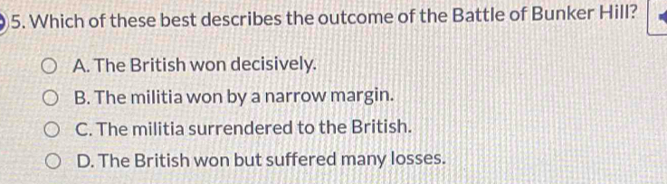 Which of these best describes the outcome of the Battle of Bunker Hill?
A. The British won decisively.
B. The militia won by a narrow margin.
C. The militia surrendered to the British.
D. The British won but suffered many losses.