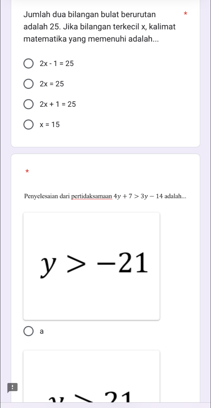 Jumlah dua bilangan bulat berurutan
adalah 25. Jika bilangan terkecil x, kalimat
matematika yang memenuhi adalah...
2x-1=25
2x=25
2x+1=25
x=15
*
Penyelesaian dari pertidaksamaan 4y+7>3y-14 adalah...
y>-21
a