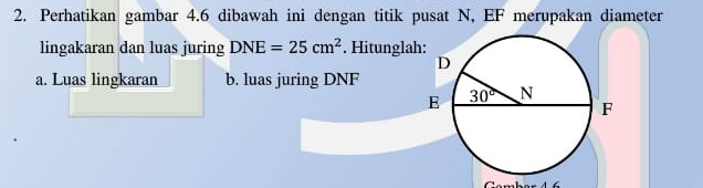 Perhatikan gambar 4.6 dibawah ini dengan titik pusat N, EF merupakan diameter
lingakaran dan luas juring DNE=25cm^2. Hitunglah
a. Luas lingkaran b. luas juring DNF
Gambar 4 6