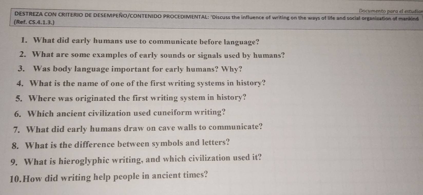 Documento para el estudíar 
DESTREZA CON CRITERIO DE DESEMPEÑO/CONTENIDO PROCEDIMENTAL: 'Discuss the influence of writing on the ways of life and social organization of mankind 
(Ref. CS.4.1.3.) 
1. What did early humans use to communicate before language? 
2. What are some examples of early sounds or signals used by humans? 
3. Was body language important for early humans? Why? 
4. What is the name of one of the first writing systems in history? 
5. Where was originated the first writing system in history? 
6. Which ancient civilization used cuneiform writing? 
7. What did early humans draw on cave walls to communicate? 
8. What is the difference between symbols and letters? 
9. What is hieroglyphic writing, and which civilization used it? 
10.How did writing help people in ancient times?