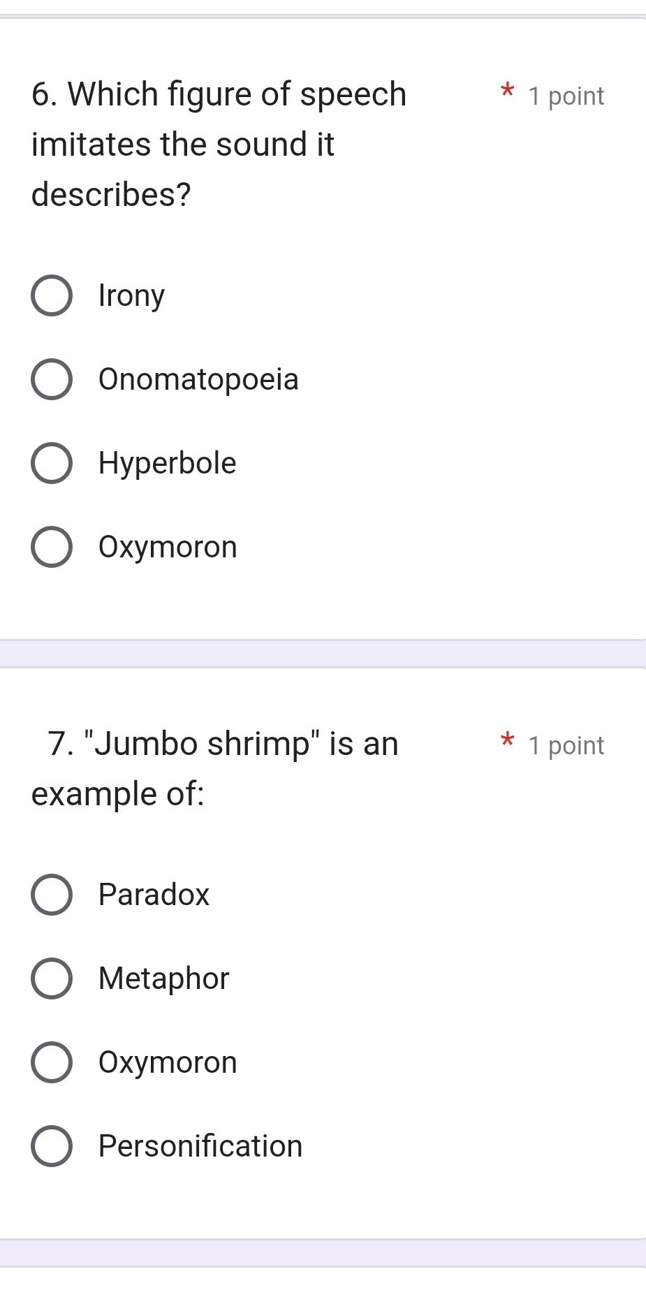 Which figure of speech 1 point
imitates the sound it
describes?
Irony
Onomatopoeia
Hyperbole
Oxymoron
7. "Jumbo shrimp" is an 1 point
example of:
Paradox
Metaphor
Oxymoron
Personification