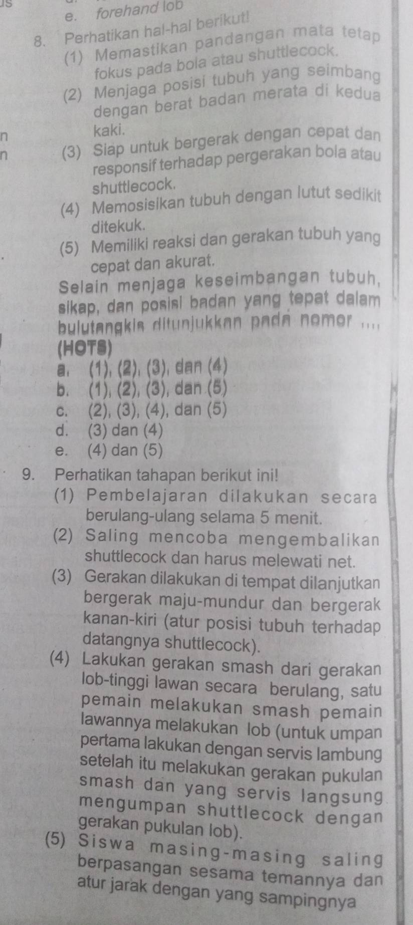 1s
e. forehand lob
8. Perhatikan hal-hal berikut!
(1) Memastikan pandangan mata tetap
fokus pada bola atau shuttlecock.
(2) Menjaga posisi tubuh yang seimbang
dengan berat badan merata di kedua
n
kaki.
(3) Siap untuk bergerak dengan cepat dan
responsif terhadap pergerakan bola atau
shuttlecock.
(4) Memosisikan tubuh dengan lutut sedikit
ditekuk.
(5) Memiliki reaksi dan gerakan tubuh yang
cepat dan akurat.
Selain menjaga keseimbangan tubuh,
sikap, dan posisi badan yang tepat dalam
bulutangkis ditunjukkan pada nomer ....
(HOTS)
a, (1), (2), (3), dan (4)
b. (1), (2), (3), dan (5)
c. (2), (3), (4), dan (5)
d. (3) dan (4)
e. (4) dan (5)
9. Perhatikan tahapan berikut ini!
(1) Pembelajaran dilakukan secara
berulang-ulang selama 5 menit.
(2) Saling mencoba mengembalikan
shuttlecock dan harus melewati net.
(3) Gerakan dilakukan di tempat dilanjutkan
bergerak maju-mundur dan bergerak
kanan-kiri (atur posisi tubuh terhadap
datangnya shuttlecock).
(4) Lakukan gerakan smash dari gerakan
lob-tinggi lawan secara berulang, satu
pemain melakukan smash pemain
lawannya melakukan lob (untuk umpan
pertama lakukan dengan servis lambung
setelah itu melakukan gerakan pukulan
smash dan yang servis langsung
mengumpan shuttlecock dengan
gerakan pukulan lob).
(5) Siswa masing-masing saling
berpasangan sesama temannya dan
atur jarak dengan yang sampingnya